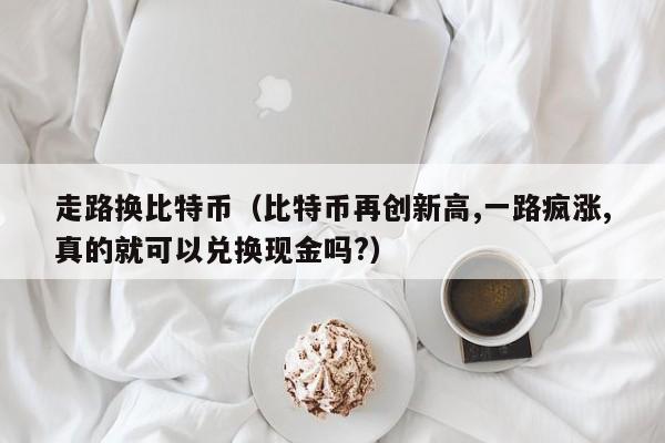 走路换比特币(比特币再创新高,一路疯涨,真的就可以兑换现金吗?)