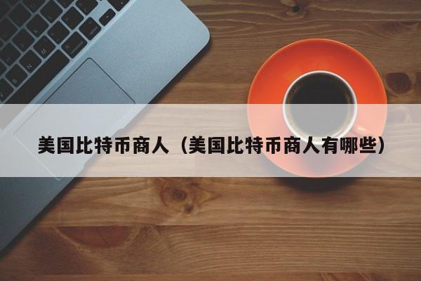 美国比特币商人(美国比特币商人有哪些)