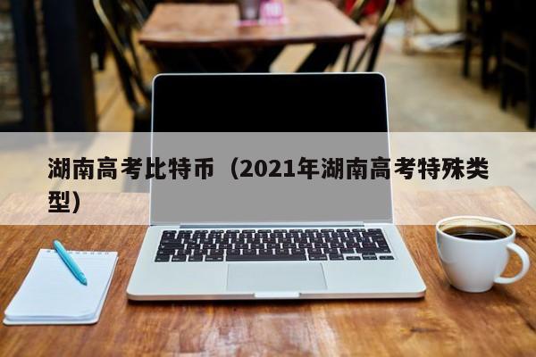 湖南高考比特币(2021年湖南高考特殊类型)