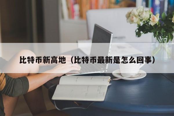 比特币新高地(比特币最新是怎么回事)