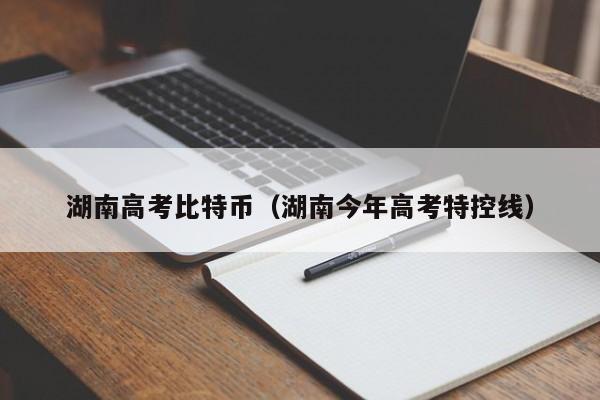湖南高考比特币(湖南今年高考特控线)