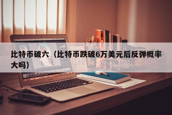 比特币破六(比特币跌破6万美元后反弹概率大吗)